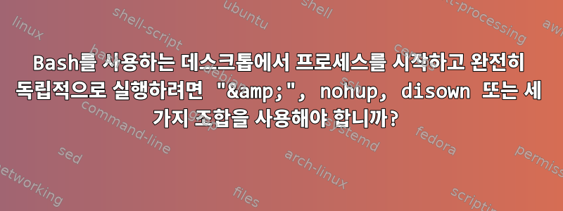 Bash를 사용하는 데스크톱에서 프로세스를 시작하고 완전히 독립적으로 실행하려면 "&amp;", nohup, disown 또는 세 가지 조합을 사용해야 합니까?