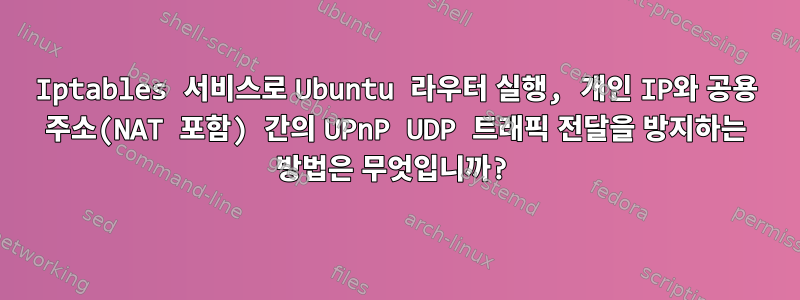 Iptables 서비스로 Ubuntu 라우터 실행, 개인 IP와 공용 주소(NAT 포함) 간의 UPnP UDP 트래픽 전달을 방지하는 방법은 무엇입니까?