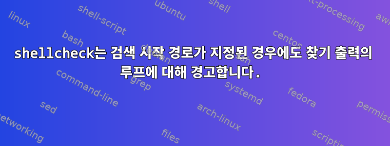 shellcheck는 검색 시작 경로가 지정된 경우에도 찾기 출력의 루프에 대해 경고합니다.