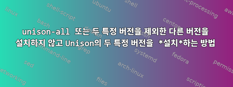 unison-all 또는 두 특정 버전을 제외한 다른 버전을 설치하지 않고 Unison의 두 특정 버전을 *설치*하는 방법