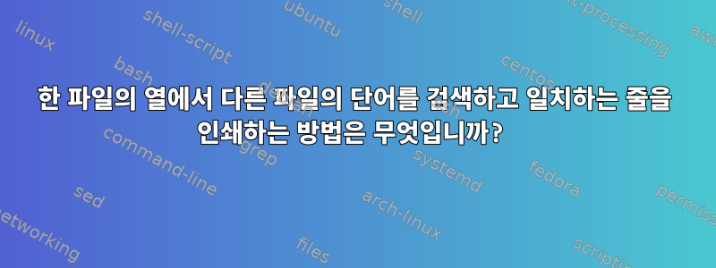 한 파일의 열에서 다른 파일의 단어를 검색하고 일치하는 줄을 인쇄하는 방법은 무엇입니까?