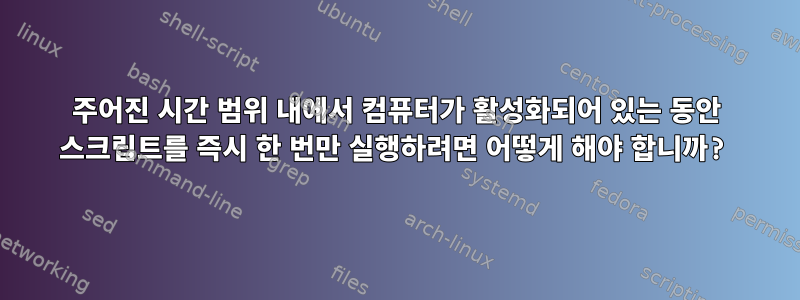 주어진 시간 범위 내에서 컴퓨터가 활성화되어 있는 동안 스크립트를 즉시 한 번만 실행하려면 어떻게 해야 합니까?