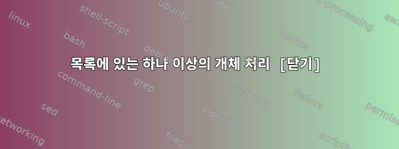 목록에 있는 하나 이상의 개체 처리 [닫기]