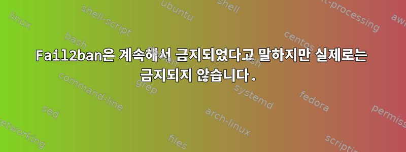 Fail2ban은 계속해서 금지되었다고 말하지만 실제로는 금지되지 않습니다.