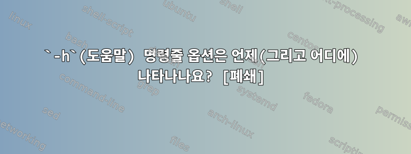 `-h`(도움말) 명령줄 옵션은 언제(그리고 어디에) 나타나나요? [폐쇄]