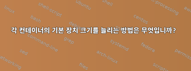 각 컨테이너의 기본 장치 크기를 늘리는 방법은 무엇입니까?