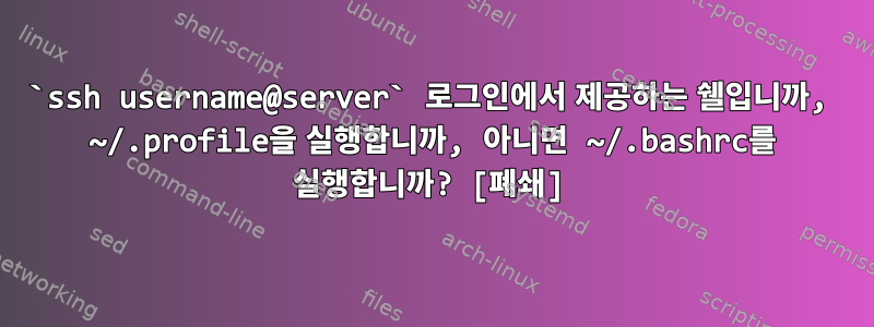 `ssh username@server` 로그인에서 제공하는 쉘입니까, ~/.profile을 실행합니까, 아니면 ~/.bashrc를 실행합니까? [폐쇄]