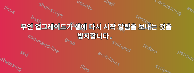 무인 업그레이드가 셸에 다시 시작 알림을 보내는 것을 방지합니다.