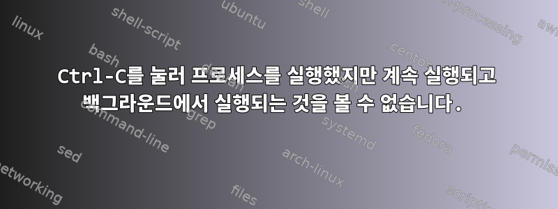 Ctrl-C를 눌러 프로세스를 실행했지만 계속 실행되고 백그라운드에서 실행되는 것을 볼 수 없습니다.