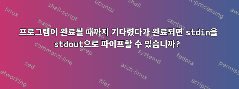 프로그램이 완료될 때까지 기다렸다가 완료되면 stdin을 stdout으로 파이프할 수 있습니까?