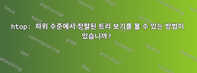 htop: 하위 수준에서 정렬된 트리 보기를 볼 수 있는 방법이 있습니까?