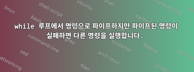 while 루프에서 명령으로 파이프하지만 파이프된 명령이 실패하면 다른 명령을 실행합니다.