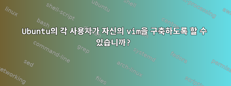 Ubuntu의 각 사용자가 자신의 vim을 구축하도록 할 수 있습니까?