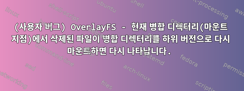 (사용자 버그) OverlayFS - 현재 병합 디렉터리(마운트 지점)에서 삭제된 파일이 병합 디렉터리를 하위 버전으로 다시 마운트하면 다시 나타납니다.