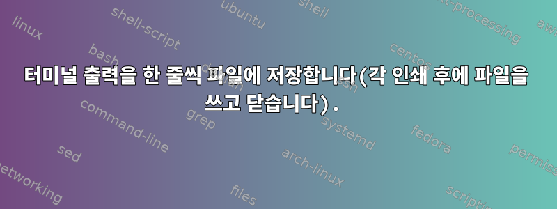 터미널 출력을 한 줄씩 파일에 저장합니다(각 인쇄 후에 파일을 쓰고 닫습니다).