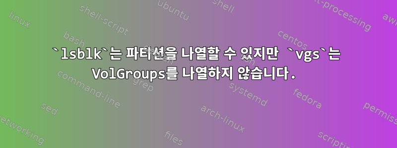 `lsblk`는 파티션을 나열할 수 있지만 `vgs`는 VolGroups를 나열하지 않습니다.