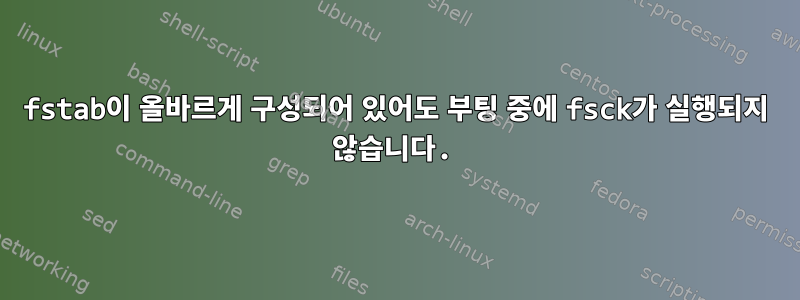 fstab이 올바르게 구성되어 있어도 부팅 중에 fsck가 실행되지 않습니다.