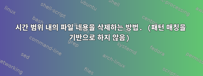 시간 범위 내의 파일 내용을 삭제하는 방법. (패턴 매칭을 기반으로 하지 않음)