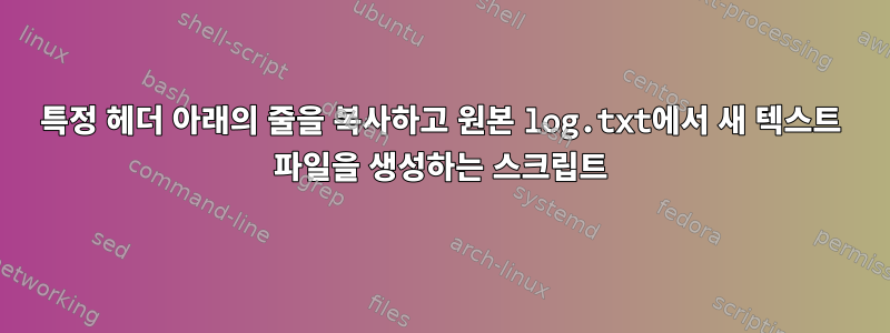 특정 헤더 아래의 줄을 복사하고 원본 log.txt에서 새 텍스트 파일을 생성하는 스크립트