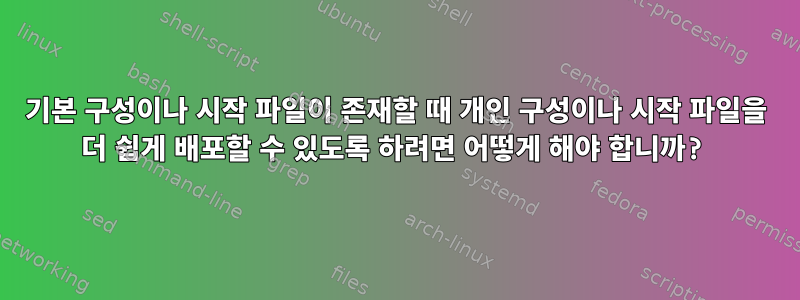 기본 구성이나 시작 파일이 존재할 때 개인 구성이나 시작 파일을 더 쉽게 배포할 수 있도록 하려면 어떻게 해야 합니까?