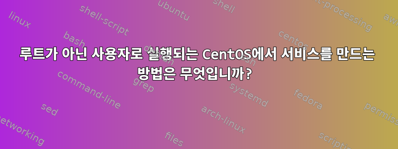 루트가 아닌 사용자로 실행되는 CentOS에서 서비스를 만드는 방법은 무엇입니까?