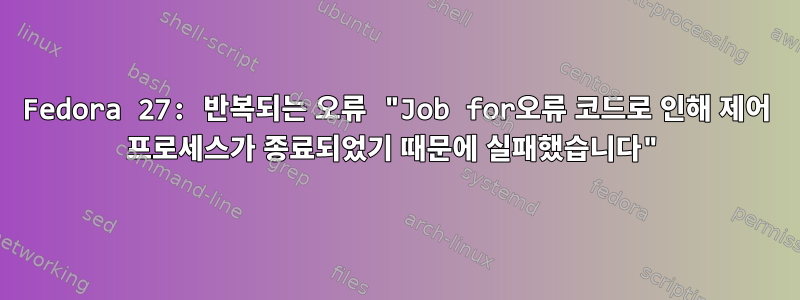 Fedora 27: 반복되는 오류 "Job for오류 코드로 인해 제어 프로세스가 종료되었기 때문에 실패했습니다"