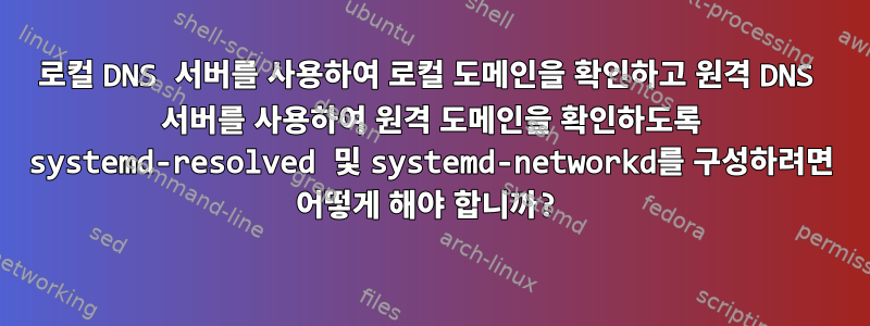 로컬 DNS 서버를 사용하여 로컬 도메인을 확인하고 원격 DNS 서버를 사용하여 원격 도메인을 확인하도록 systemd-resolved 및 systemd-networkd를 구성하려면 어떻게 해야 합니까?