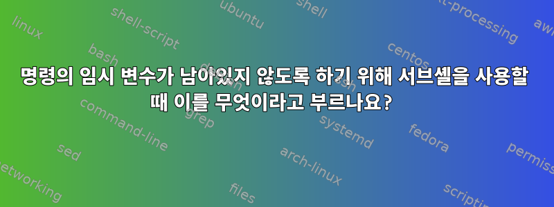 명령의 임시 변수가 남아있지 않도록 하기 위해 서브셸을 사용할 때 이를 무엇이라고 부르나요?