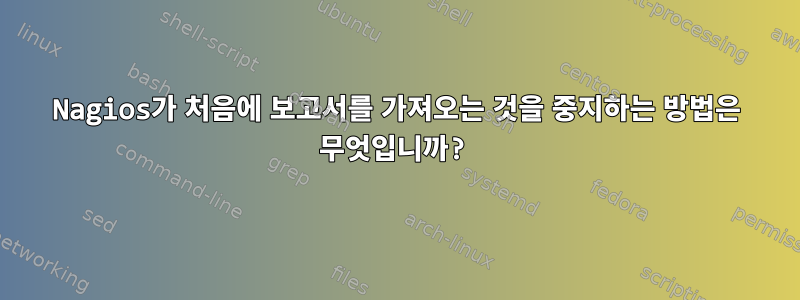 Nagios가 처음에 보고서를 가져오는 것을 중지하는 방법은 무엇입니까?