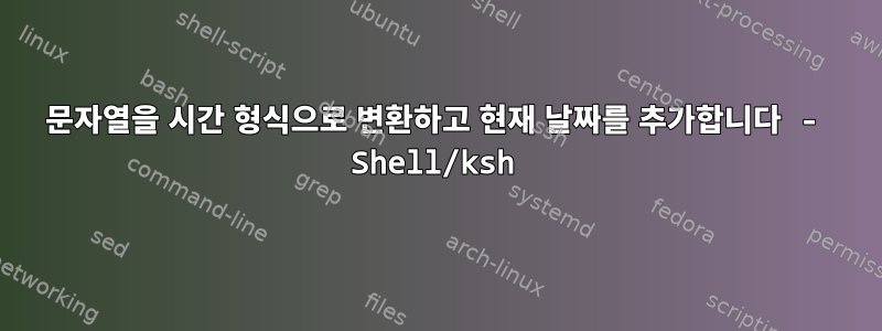 문자열을 시간 형식으로 변환하고 현재 날짜를 추가합니다 - Shell/ksh