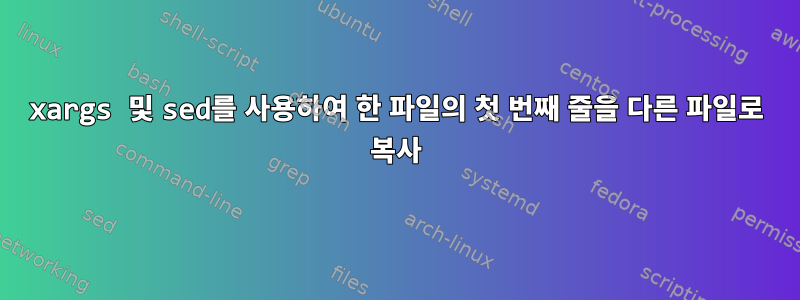 xargs 및 sed를 사용하여 한 파일의 첫 번째 줄을 다른 파일로 복사