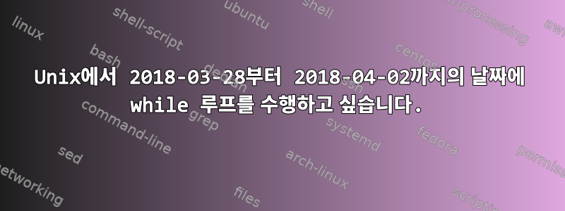 Unix에서 2018-03-28부터 2018-04-02까지의 날짜에 while 루프를 수행하고 싶습니다.