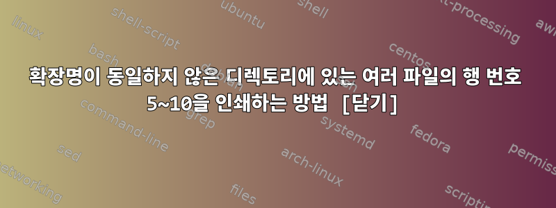 확장명이 동일하지 않은 디렉토리에 있는 여러 파일의 행 번호 5~10을 인쇄하는 방법 [닫기]