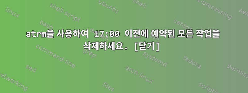 atrm을 사용하여 17:00 이전에 예약된 모든 작업을 삭제하세요. [닫기]