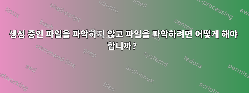 생성 중인 파일을 파악하지 않고 파일을 파악하려면 어떻게 해야 합니까?