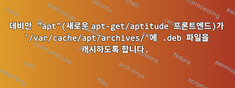 데비안 "apt"(새로운 apt-get/aptitude 프론트엔드)가 '/var/cache/apt/archives/'에 .deb 파일을 캐시하도록 합니다.