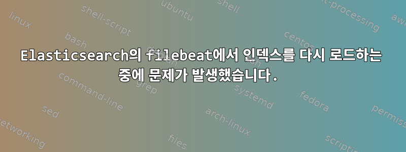 Elasticsearch의 filebeat에서 인덱스를 다시 로드하는 중에 문제가 발생했습니다.