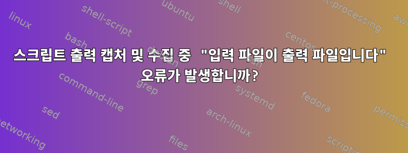 스크립트 출력 캡처 및 수집 중 "입력 파일이 출력 파일입니다" 오류가 발생합니까?