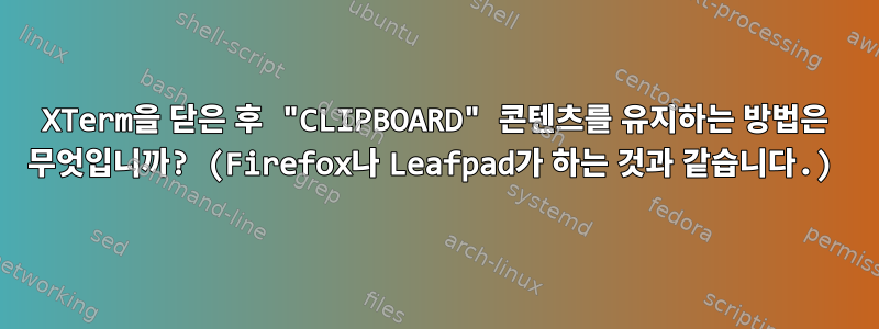 XTerm을 닫은 후 "CLIPBOARD" 콘텐츠를 유지하는 방법은 무엇입니까? (Firefox나 Leafpad가 하는 것과 같습니다.)