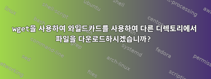 wget을 사용하여 와일드카드를 사용하여 다른 디렉토리에서 파일을 다운로드하시겠습니까?