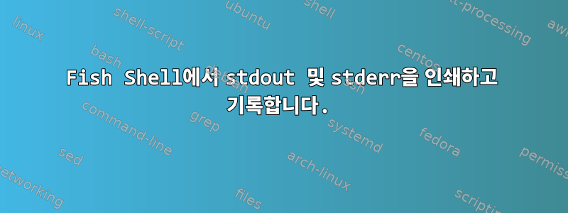 Fish Shell에서 stdout 및 stderr을 인쇄하고 기록합니다.