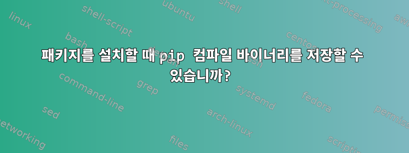 패키지를 설치할 때 pip 컴파일 바이너리를 저장할 수 있습니까?