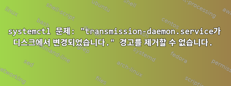 systemctl 문제: "transmission-daemon.service가 디스크에서 변경되었습니다." 경고를 제거할 수 없습니다.