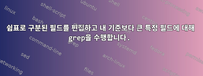 쉼표로 구분된 필드를 편집하고 내 기준보다 큰 특정 필드에 대해 grep을 수행합니다.