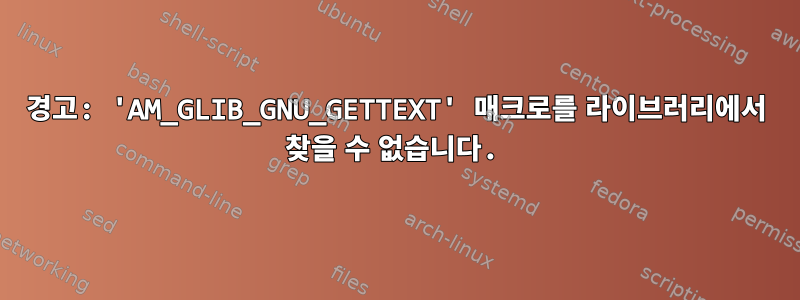 경고: 'AM_GLIB_GNU_GETTEXT' 매크로를 라이브러리에서 찾을 수 없습니다.