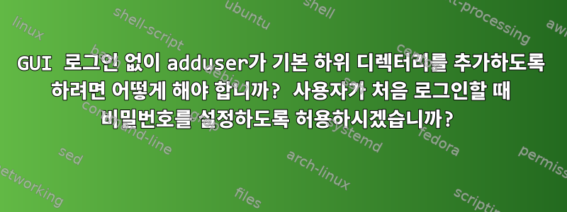 GUI 로그인 없이 adduser가 기본 하위 디렉터리를 추가하도록 하려면 어떻게 해야 합니까? 사용자가 처음 로그인할 때 비밀번호를 설정하도록 허용하시겠습니까?