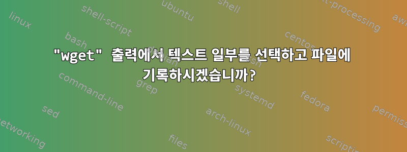 "wget" 출력에서 ​​텍스트 일부를 선택하고 파일에 기록하시겠습니까?