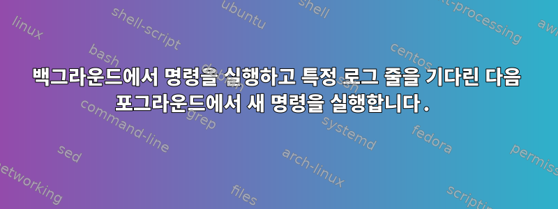 백그라운드에서 명령을 실행하고 특정 로그 줄을 기다린 다음 포그라운드에서 새 명령을 실행합니다.