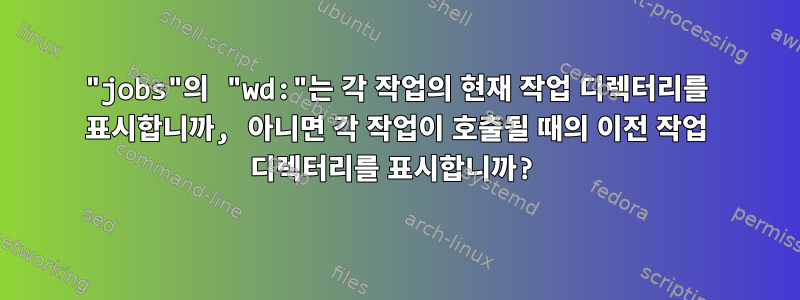 "jobs"의 "wd:"는 각 작업의 현재 작업 디렉터리를 표시합니까, 아니면 각 작업이 호출될 때의 이전 작업 디렉터리를 표시합니까?