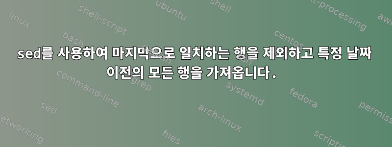 sed를 사용하여 마지막으로 일치하는 행을 제외하고 특정 날짜 이전의 모든 행을 가져옵니다.